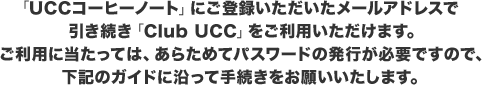「UCCコーヒーノート」にご登録いただいたメールアドレスで引き続き「Club UCC」をご利用いただけます。ご利用に当たっては、あらためてパスワードの発行が必要ですので、下記のガイドに沿って手続きをお願いいたします。